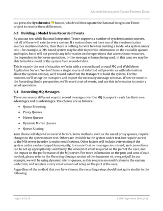 RATIONAL	INTEGRATION	TESTER	TRAINING	GUIDE	
                                                                                                                                                                                                                      	
can	press	the	Synchronise	 	button,	which	will	then	update	the	Rational	Integration	Tester	
project	to	resolve	these	differences.	

6.3 Building	a	Model	from	Recorded	Events	
As	you	can	see,	while	Rational	Integration	Tester	supports	a	number	of	synchronization	sources,	
not	all	of	these	will	exist	in	every	system.	If	a	system	does	not	have	any	of	the	synchronization	
sources	mentioned	above,	then	there	is	nothing	to	refer	to	when	building	a	model	of	a	system	under	
test	–	for	example,	a	JMS‐based	system	may	be	able	to	provide	information	on	the	available	queues	
and	topics,	but	it	will	not	provide	any	information	on	the	operations	that	access	those	resources,	
the	dependencies	between	operations,	or	the	message	schemas	being	used.	In	this	case,	we	may	be	
able	to	build	a	model	of	the	system	from	recorded	data.	
This	is	exactly	the	sort	of	situation	we’re	in	with	a	system	based	around	MQ	and	WebSphere	
Application	Server.	We	don’t	have	a	single	source	of	data	that	will	provide	us	with	information	
about	the	system.	Instead,	we’ll	record	data	from	the	transport	to	build	the	system.	For	the	
moment,	we’ll	set	up	the	transport,	and	import	the	necessary	message	schemas.	When	we	move	to	
the	Recording	Studio	perspective,	we’ll	record	a	set	of	events,	and	use	this	information	to	create	a	
set	of	operations.	

6.4 Recording	MQ	Messages	
There	are	several	different	ways	to	record	messages	over	the	MQ	transport	–	each	has	their	own	
advantages	and	disadvantages.	The	choices	are	as	follows:	
               Queue	Browsing	
               Proxy	Queues	
               Mirror	Queues	
               Dynamic	Mirror	Queues	
               Queue	Aliasing	
Your	choice	will	depend	on	several	factors.	Some	methods,	such	as	the	use	of	proxy	queues,	require	
changes	to	the	system	under	test.	Others	are	invisible	to	the	system	under	test,	but	require	access	
to	the	MQ	server	in	order	to	make	modifications.	Other	factors	will	include	determining	if	the	
system	under	can	be	stopped	temporarily,	to	ensure	that	no	messages	are	missed,	and	connections	
can	be	set	up	appropriately;	and	finally,	the	amount	of	effort	required	on	the	part	of	the	user,	and	
the	impact	on	the	performance	of	the	MQ	server.	For	more	information	on	the	pros	and	cons	of	each	
method,	please	refer	to	the	Recording	Settings	section	of	the	document	rit_wmq_ref.pdf.	In	our	
example,	we	will	be	using	dynamic	mirror	queues,	as	this	requires	no	modification	to	the	system	
under	test,	and	requires	a	very	small	amount	of	setup	on	the	part	of	the	user.	
Regardless	of	the	method	that	you	have	chosen,	the	recording	setup	should	look	quite	similar	to	the	
following:	




	

    Page	31	of	133																																																																																																																																																																				©	IBM	Corporation	2001,	2012	
 