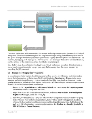 RATIONAL	INTEGRATION	TESTER	TRAINING	GUIDE	
                                                                                                                                                                                                                      	




                                                                                                 	
The	client	application	will	communicate	via	request	and	reply	queues	with	a	given	service.	Rational	
Integration	Tester	will	read	the	request	and	response	messages	being	posted	to	the	queues	within	
the	queue	manager.	While	the	queue	manager	may	act	slightly	differently	to	its	usual	behavior	–	for	
example,	by	copying	each	message	to	a	mirror	queue	–	the	messages	themselves	will	be	untouched,	
and	the	actions	of	the	system	under	test	should	also	be	unchanged.	
Note	that	we	may	choose	to	record	just	a	given	service,	if	we	have	an	operation	definition	(and	so	
know	which	queues	to	monitor),	or	we	may	record	all	queues	within	the	queue	manager	by	
recording	the	MQ	transport.	

6.5 Exercise:	Setting	up	the	Transports	
In	order	to	record	information	about	the	system,	we	first	need	to	provide	some	basic	information	
about	the	infrastructure	of	that	system.	We’ll	build	this	in	the	Architecture	School,	in	the	same	
way	that	we	built	the	addNumbers	system	previously.	It	will	be	very	simple	at	this	stage	–	just	a	
service	component	and	a	few	infrastructure	components.	We’ll	then	import	some	message	schemas	
that	we	can	use	within	our	operations	later	on.	
         1. Return	to	the	Logical	View	of	Architecture	School,	and	create	a	new	Service	Component.	
            Call	the	new	service	component	WWTravel.	
         2. Right	click	on	the	WWTravel	service	component,	and	select	New	>	IBM	>	IBM	WebSphere	
            MQ	Queue	Manager.	Call	it	WWTravel_MQ.	
         3. As	before,	we’ll	need	to	add	a	physical	infrastructure	component.	We	could	do	this	by	going	
            to	the	Physical	View	and	creating	one	there,	but	we’ll	take	a	different	approach	this	time,	
            which	will	allow	us	to	create	the	environmental	binding	at	the	same	time.	Right	click	on	the	
            WWTravel_MQ	infrastructure	component,	then	choose	Set	Binding	In	>	Local	>	Create	New	
            IBM	WebSphere	Queue	Manager.	
	

    Page	32	of	133																																																																																																																																																																				©	IBM	Corporation	2001,	2012	
 
