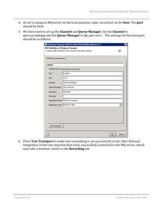 RATIONAL	INTEGRATION	TESTER	TRAINING	GUIDE	
                                                                                                                                                                                                                      	
         4. As	we’re	using	an	MQ	server	on	the	local	machine,	enter	localhost	as	the	host.	The	port	
            should	be	1414.	
         5. We	then	need	to	set	up	the	Channel	and	Queue	Manager.	Set	the	Channel	to	
            wwtravelwebapp	and	the	Queue	Manager	to	QM_wwtravel.		The	settings	for	the	transport	
            should	be	as	follows:	




                                                                                          	
         6. Press	Test	Transport	to	make	sure	everything	is	set	up	correctly	so	far.	After	Rational	
            Integration	Tester	has	reported	that	it	has	successfully	connected	to	the	MQ	server,	which	
            may	take	a	moment,	switch	to	the	Recording	tab.	




	

    Page	33	of	133																																																																																																																																																																				©	IBM	Corporation	2001,	2012	
 