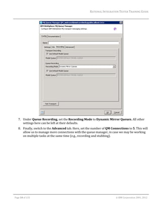 RATIONAL	INTEGRATION	TESTER	TRAINING	GUIDE	
                                                                                                                                                                                                                      	




                                                                             	
         7. Under	Queue	Recording,	set	the	Recording	Mode	to	Dynamic	Mirror	Queues.	All	other	
            settings	here	can	be	left	at	their	defaults.		
         8. Finally,	switch	to	the	Advanced	tab.	Here,	set	the	number	of	QM	Connections	to	5.	This	will	
            allow	us	to	manage	more	connections	with	the	queue	manager,	in	case	we	may	be	working	
            on	multiple	tasks	at	the	same	time	(e.g.,	recording	and	stubbing).	




	

    Page	34	of	133																																																																																																																																																																				©	IBM	Corporation	2001,	2012	
 