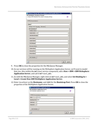 RATIONAL	INTEGRATION	TESTER	TRAINING	GUIDE	
                                                                                                                                                                                                                      	




                                                                                                                                                                      	
         9. Press	OK	to	close	the	properties	for	the	MQ	Queue	Manager.	
         10. As	our	services	will	be	running	on	the	Websphere	Application	Server,	we’ll	want	to	model	
             that,	too.	Also	within	the	WWTravel	service	component,	add	a	New	>	IBM	>	IBM	Websphere	
             Application	Server,	and	call	it	WWTravel_WAS.	
         11. As	with	the	MQ	Queue	Manager,	right	click	on	WWTravel_WAS,	and	select	Set	Binding	In	>	
             Local	>	Create	New	IBM	WebSphere	Application	Server.	
         12. Enter	localhost	as	the	Hostname,	and	2809	for	the	Bootstrap	Port.	Press	OK	to	close	the	
             properties	of	the	WebSphere	Application	Server.	




                                                                                                                                                                             	
	

    Page	35	of	133																																																																																																																																																																				©	IBM	Corporation	2001,	2012	
 