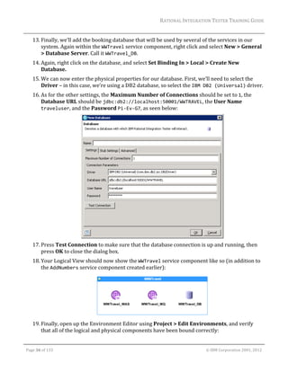 RATIONAL	INTEGRATION	TESTER	TRAINING	GUIDE	
                                                                                                                                                                                                                      	
         13. Finally,	we’ll	add	the	booking	database	that	will	be	used	by	several	of	the	services	in	our	
             system.	Again	within	the	WWTravel	service	component,	right	click	and	select	New	>	General	
             >	Database	Server.	Call	it	WWTravel_DB.	
         14. Again,	right	click	on	the	database,	and	select	Set	Binding	In	>	Local	>	Create	New	
             Database.	
         15. We	can	now	enter	the	physical	properties	for	our	database.	First,	we’ll	need	to	select	the	
             Driver	–	in	this	case,	we’re	using	a	DB2	database,	so	select	the	IBM DB2 (Universal)	driver.	
         16. As	for	the	other	settings,	the	Maximum	Number	of	Connections	should	be	set	to	1,	the	
             Database	URL	should	be	jdbc:db2://localhost:50001/WWTRAVEL,	the	User	Name	
             traveluser,	and	the	Password	Pi‐Ev‐G7,	as	seen	below:	




                                                                                      	
         17. Press	Test	Connection	to	make	sure	that	the	database	connection	is	up	and	running,	then	
             press	OK	to	close	the	dialog	box.	
         18. Your	Logical	View	should	now	show	the	WWTravel	service	component	like	so	(in	addition	to	
             the	AddNumbers	service	component	created	earlier):	




                                                                                   	
         19. Finally,	open	up	the	Environment	Editor	using	Project	>	Edit	Environments,	and	verify	
             that	all	of	the	logical	and	physical	components	have	been	bound	correctly:	
	

    Page	36	of	133																																																																																																																																																																				©	IBM	Corporation	2001,	2012	
 