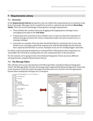 RATIONAL	INTEGRATION	TESTER	TRAINING	GUIDE	
                                                                                                                                                                                                                      	


7 Requirements Library
7.1 Overview	
In	the	Requirements	Library	perspective,	the	user	defines	the	requirements	for	an	interface	in	the	
form	of	messages.	Messages	can	be	created	from	scratch	or	captured	and	saved	from	Recording	
Studio.	There	are	several	advantages	of	having	these	message	requirements:	
               They	facilitate	the	creation	of	tests	by	dragging	and	dropping	these	messages	onto	a	
                messaging	action	type	in	the	Test	Steps.		
               It	helps	keep	tests	consistent	across	multiple	users	as	each	can	share	this	repository	of	
                defined	message	structures	for	various	components	under	test	and	in	essence	acts	as	a	
                message	catalogue	
               It	provides	an	example	of	how	the	data	should	look	like	for	a	particular	test.	A	user	may	
                decide	to	use	a	message	captured	by	someone	else	with	the	knowledge	that	the	data	has	
                been	captured	and	therefore	is	correct.	Examples	of	use	are	for	creating	triggers	and	stubs.	
It	is	fairly	common	during	development	or	testing	of	EAI	or	SOA	projects	that	components	are	
unavailable.	We	will	look	at	creating	stubs	for	such	components	later	in	this	document.	
For	the	moment,	we’re	going	to	look	at	how	Rational	Integration	Tester	processes	different	
message	formats,	using	the	Requirements	Library.	

7.2 The	Message	Editor	
This	will	also	serve	as	our	introduction	to	the	Message	Editor	included	in	Rational	Integration	
Tester.	The	Message	Editor	formats	all	message	types	supported	by	Rational	Integration	Tester	into	
a	tree	structure.	It	will	also	export	messages	from	that	same	tree	structure	into	the	appropriate	
format	when	sending	that	message	over	a	transport.	




                                                                                                                                                                                                          	
	
	

    Page	38	of	133																																																																																																																																																																				©	IBM	Corporation	2001,	2012	
 