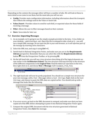 RATIONAL	INTEGRATION	TESTER	TRAINING	GUIDE	
                                                                                                                                                                                                                      	
Depending	on	the	context,	the	message	editor	will	have	a	number	of	tabs.	We	will	look	at	these	in	
more	detail	as	we	come	to	use	them,	but	the	main	tabs	you	will	see	are:	
               Config:	Provides	main	configuration	information,	including	information	about	the	transport.	
                Also	reflects	the	settings	used	in	the	Value	or	Assert	tab.	
               Value/Assert	:	Provides	values	to	send	for	each	field,	or	expected	values	for	those	fields	if	
                receiving	a	message.	
               Filter:	Allows	the	user	to	filter	messages	based	on	their	contents	
               Store:	Saves	data	for	later	use	

7.3 Exercise:	Importing	Messages	
         1. As	an	example,	we’re	going	to	use	the	simple	example	provided	in	the	Data Files	folder	on	
            your	desktop	–	additionInput.xml.	Open	this	file	in	notepad	to	take	a	look	at	it	–	you	will	
            see	a	simple	XML	message.	Do	not	open	the	file	in	your	web	browser,	as	it	will	reformat	part	of	
            the	message	by	inserting	extra	characters.	
         2. Select	the	XML	text,	and	copy	it	using	Ctrl	+	C.	
         3. Switch	back	to	Rational	Integration	Tester,	and	make	sure	you	are	in	the	Requirements	
            Library	perspective.	Remember	that	you	can	select	this	with	the	Requirements	Library	
            button	 	from	the	Perspectives	Toolbar,	or	by	pressing	F8.	
         4. On	the	left	hand	side,	you	will	see	a	tree	structure	describing	all	of	the	logical	elements	we	
            saw	earlier	in	the	Architecture	School.	The	tree	structure	will	map	directly	to	the	structure	
            of	the	different	components	in	the	Logical	View.	Find	the	Addition	operation	in	the	tree,	
            then	right	click	on	it,	and	choose	New	>	Message.	Call	it	example_from_file.	


                                                                                                 	
         5. The	right	hand	side	will	now	be	partly	populated.	You	should	see	a	simple	tree	structure	for	
            your	new	message,	with	a	Text (Message)	above	a	text (String).	Right	click	on	the	text 
            (String),	and	choose	to	paste	the	XML	data	we	copied	earlier.	You	should	end	up	with	a	
            message	that	looks	like	the	following:	




                                                                                                    	
         6. If	an	error	occurs,	go	back	to	the	XML	document	in	notepad,	and	make	sure	that	you	have	
            copied	all	of	the	XML	before	attempting	to	paste	it	into	Rational	Integration	Tester	again.	
         7. Compare	the	original	XML	document	with	the	tree	structure	generated	in	Rational	
            Integration	Tester,	then	Save	this	message.	
	

    Page	39	of	133																																																																																																																																																																				©	IBM	Corporation	2001,	2012	
 