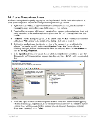 RATIONAL	INTEGRATION	TESTER	TRAINING	GUIDE	
                                                                                                                                                                                                                      	
                 	

7.4 Creating	Messages	from	a	Schema	
While	we	can	import	messages	by	copying	and	pasting,	there	will	also	be	times	when	we	want	to	
work	by	entering	values	into	the	structure	provided	by	the	message	schema.	
         1. Right	click	on	the	Addition	operation	in	the	tree	on	the	left	hand	side,	and	choose	New	>	
            Message	to	create	a	second	message.	Call	it	example_from_schema.	
         2. You	should	see	a	message	which	simply	has	a	top	level	message	node	containing	a	single	text	
            string,	as	we	had	in	the	previous	exercise.	Right	click	on	the	text (String)	node,	and	select	
            Schema…	
         3. The	Select	Schema	dialog	will	appear.	On	the	far	left,	select	WSDLs.	You	should	then	see	the	
            addNumbers	WSDL	appear	in	the	middle	of	the	dialog	–	click	on	it	to	select	it.	
         4. On	the	right	hand	side,	you	should	get	a	preview	of	the	message	types	available	in	the	
            schema.	This	may	be	partially	hidden	by	the	Binding	Properties.	To	control	what	is	
            currently	displayed/hidden,	you	can	use	the	arrow	buttons	( ).	Press	the	down	arrow	to	
            hide	the	Binding	Properties.	
         5. In	the	Operation	drop	down,	we	can	choose	which	message	type	we	would	like	to	use	–	for	
            this	example,	we’ll	be	generating	a	message	based	on	addition__INPUT__addition,	so	select	
            that.	




                                                                                                     	
         6. Press	Next	–	you	will	now	see	a	set	of	options	that	will	sometimes	be	useful	when	applying	
            schemas	to	a	message.	In	particular,	there	will	be	circumstances	where	the	option	to	Include	
            optional	fields	will	be	needed.	For	this	message	schema,	however,	there	are	no	optional	
            fields,	so	we	can	simply	press	Finish.	

	

    Page	40	of	133																																																																																																																																																																				©	IBM	Corporation	2001,	2012	
 