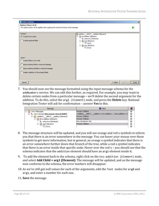 RATIONAL	INTEGRATION	TESTER	TRAINING	GUIDE	
                                                                                                                                                                                                                      	




                                                                                                                                                                                                           	
         7. You	should	now	see	the	message	formatted	using	the	input	message	schema	for	the	
            addNumbers	service.	We	can	edit	this	further,	as	required.	For	example,	you	may	want	to	
            delete	certain	nodes	from	a	particular	message	–	we’ll	delete	the	second	argument	for	the	
            addition.	To	do	this,	select	the	arg1 (Element)	node,	and	press	the	Delete	key.	Rational	
            Integration	Tester	will	ask	for	confirmation	–	answer	Yes	to	this.	




                                                                                                   	
         8. The	message	structure	will	be	updated,	and	you	will	see	orange	and	red	x	symbols	to	inform	
            you	that	there	is	an	error	somewhere	in	the	message.	You	can	hover	your	mouse	over	these	
            symbols	to	get	more	information,	but	in	general,	an	orange	x	symbol	indicates	that	there	is	
            an	error	somewhere	further	down	that	branch	of	the	tree,	while	a	red	x	symbol	indicates	
            that	there	is	an	error	inside	that	specific	node.	Hover	over	the	red	x	–	you	should	see	that	the	
            schema	indicates	that	the	addition	element	should	have	an	arg1	element	inside	it.	
         9. 	To	add	the	element	back	to	the	schema,	right	click	on	the	tns:addition (Element)	node,	
            and	select	Add	Child	>	arg1	(Element).	The	message	will	be	updated,	and	as	the	message	
            now	conforms	to	the	schema,	the	error	markers	will	disappear.	
         10. As	we’ve	still	got	null	values	for	each	of	the	arguments,	edit	the	Text nodes	for	arg0	and	
             arg1,	and	enter	a	number	for	each	one.	
         11. Save	the	message.	
	
	

    Page	41	of	133																																																																																																																																																																				©	IBM	Corporation	2001,	2012	
 