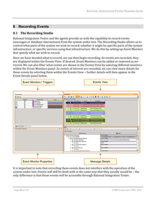 RATIONAL	INTEGRATION	TESTER	TRAINING	GUIDE	
                                                                                                                                                                                                                      	


8 Recording Events
8.1 The	Recording	Studio	
Rational	Integration	Tester	and	the	agents	provide	us	with	the	capability	to	record	events	
(messages	or	database	interactions)	from	the	system	under	test.	The	Recording	Studio	allows	us	to	
control	what	parts	of	the	system	we	wish	to	record,	whether	it	might	be	specific	parts	of	the	system	
infrastructure,	or	specific	services	using	that	infrastructure.	We	do	this	by	setting	up	Event	Monitors	
that	specify	what	we	wish	to	record.	
Once	we	have	decided	what	to	record,	we	can	then	begin	recording.	As	events	are	recorded,	they	
are	displayed	within	the	Events	View.	If	desired,	Event	Monitors	can	be	added	or	removed	as	we	
record.	We	can	also	filter	what	events	are	shown	in	the	Events	View	by	selecting	different	monitors	
within	the	Event	Monitors	panel.	As	events	of	interest	are	recorded,	we	can	view	more	details	for	
these	events	by	selecting	them	within	the	Events	View	–	further	details	will	then	appear	in	the	
Event	Details	panel	below.	




                                                                                                                                                                                                               	
It	is	important	to	note	that	recording	these	events	does	not	interfere	with	the	operation	of	the	
system	under	test.	Events	will	still	be	dealt	with	in	the	same	way	that	they	usually	would	be	–	the	
only	difference	is	that	those	events	will	be	accessible	through	Rational	Integration	Tester.		


	

    Page	43	of	133																																																																																																																																																																				©	IBM	Corporation	2001,	2012	
 