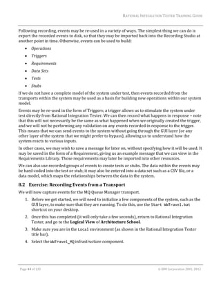 RATIONAL	INTEGRATION	TESTER	TRAINING	GUIDE	
                                                                                                                                                                                                                      	
Following	recording,	events	may	be	re‐used	in	a	variety	of	ways.	The	simplest	thing	we	can	do	is	
export	the	recorded	events	to	disk,	so	that	they	may	be	imported	back	into	the	Recording	Studio	at	
another	point	in	time.	Otherwise,	events	can	be	used	to	build:	
               Operations	
               Triggers	
               Requirements	
               Data	Sets	
               Tests	
               Stubs	
If	we	do	not	have	a	complete	model	of	the	system	under	test,	then	events	recorded	from	the	
transports	within	the	system	may	be	used	as	a	basis	for	building	new	operations	within	our	system	
model.		
Events	may	be	re‐used	in	the	form	of	Triggers;	a	trigger	allows	us	to	stimulate	the	system	under	
test	directly	from	Rational	Integration	Tester.	We	can	then	record	what	happens	in	response	–	note	
that	this	will	not	necessarily	be	the	same	as	what	happened	when	we	originally	created	the	trigger,	
and	we	will	not	be	performing	any	validation	on	any	events	recorded	in	response	to	the	trigger.	
This	means	that	we	can	send	events	to	the	system	without	going	through	the	GUI	layer	(or	any	
other	layer	of	the	system	that	we	might	prefer	to	bypass),	allowing	us	to	understand	how	the	
system	reacts	to	various	inputs.	
In	other	cases,	we	may	wish	to	save	a	message	for	later	on,	without	specifying	how	it	will	be	used.	It	
may	be	saved	in	the	form	of	a	Requirement,	giving	us	an	example	message	that	we	can	view	in	the	
Requirements	Library.	Those	requirements	may	later	be	imported	into	other	resources.	
We	can	also	use	recorded	groups	of	events	to	create	tests	or	stubs.	The	data	within	the	events	may	
be	hard‐coded	into	the	test	or	stub;	it	may	also	be	entered	into	a	data	set	such	as	a	CSV	file,	or	a	
data	model,	which	maps	the	relationships	between	the	data	in	the	system.		

8.2 Exercise:	Recording	Events	from	a	Transport	
We	will	now	capture	events	for	the	MQ	Queue	Manager	transport.	
         1. Before	we	get	started,	we	will	need	to	initialize	a	few	components	of	the	system,	such	as	the	
            GUI	layer,	to	make	sure	that	they	are	running.	To	do	this,	use	the	Start WWTravel.bat	
            shortcut	on	your	desktop.		
         2. Once	this	has	completed	(it	will	only	take	a	few	seconds),	return	to	Rational	Integration	
            Tester,	and	go	to	the	Logical	View	of	Architecture	School.	
         3. Make	sure	you	are	in	the	Local	environment	(as	shown	in	the	Rational	Integration	Tester	
            title	bar).	
         4. Select	the	WWTravel_MQ	infrastructure	component.	



	

    Page	44	of	133																																																																																																																																																																				©	IBM	Corporation	2001,	2012	
 