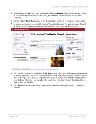 RATIONAL	INTEGRATION	TESTER	TRAINING	GUIDE	
                                                                                                                                                                                                                      	
         5. Right	click	on	the	WWTravel_MQ	component,	and	select	Record.	The	perspective	will	change	
            to	the	Recording	Studio,	and	the	WWTravel_MQ	transport	should	be	listed	in	the	Event	
            Monitors.	
         6. Click	the	Start	Recording	button	in	the	Events	View	toolbar	 	to	start	recording	events.	
         7. In	a	browser	window,	open	the	Worldwide	Travel	booking	site.	For	a	cloud	image,	this	will	
            be	listed	in	the	favorites	menu	of	your	web	browser;	otherwise,	ask	your	trainer.	




                                                                                                        	
         8. Click	on	the	“Stansted	to	Barcelona”	Book	Now	button.		Here,	you	will	have	the	opportunity	
            to	book	a	flight	and	a	hotel.	For	the	moment,	we’ll	only	worry	about	flights,	so	skip	the	hotel	
            data	at	the	top	of	the	form,	and	just	enter	passenger	and	payment	details	for	a	flight.	Make	
            sure	that	you	select	Multinational	as	the	credit	card	–	the	other	details	do	not	matter,	as	
            long	as	they	are	filled	in.	
         9. Click	Proceed	when	finished	and	you	should	see	a	confirmation	page	with	a	reservation	
            number.	




	

    Page	45	of	133																																																																																																																																																																				©	IBM	Corporation	2001,	2012	
 