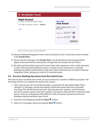 RATIONAL	INTEGRATION	TESTER	TRAINING	GUIDE	
                                                                                                                                                                                                                      	




                                                                                              	
         10. Return	to	Rational	Integration	Tester	and	you	should	see	that	4	events	have	been	recorded	
             in	the	Events	View.	
         11. Click	on	the	first	message	in	the	Events	View.	You	should	then	see	the	message	details	
             appear	in	the	panel	below,	showing	the	message	that	was	initially	sent	by	Tomcat.	
         12. We	still	need	information	on	how	the	system	deals	with	requests	for	other	credit	card	types,	
             as	these	will	be	posted	to	different	queues,	so	return	to	your	web	browser,	and	make	
             bookings	for	Global	and	Worldwide	credit	cards.	These	should	also	be	recorded	in	Rational	
             Integration	Tester,	giving	you	a	total	of	12	recorded	events.	

8.3 Exercise:	Building	Operations	from	Recorded	Events	
Now	that	we	have	recorded	some	events,	we	can	use	these	for	a	number	of	different	purposes.	The	
first	thing	we’ll	do	is	to	complete	the	model	of	the	system.	
         1. Take	a	look	at	your	set	of	recorded	messages,	in	particular	the	description	fields.	There	
            should	be	12	messages,	and	the	descriptions	will	list	the	queues	that	were	used	while	
            recording.	This	should	include	wwtravel.booking,	wwtravel.payment.multinational,	
            wwtravel.payment.global,	wwtravel.payment.worldwide,	along	with	their	respective	reply	
            queues.	If	you	are	missing	any	of	the	different	credit	card	queues,	go	back	and	record	a	
            booking	using	that	particular	type	of	card.		
         2. Pause	the	recording	by	pressing	the	Pause	 		button.	
         3. Select	all	12	messages,	before	pressing	the	Save	 		button.	




	

    Page	46	of	133																																																																																																																																																																				©	IBM	Corporation	2001,	2012	
 