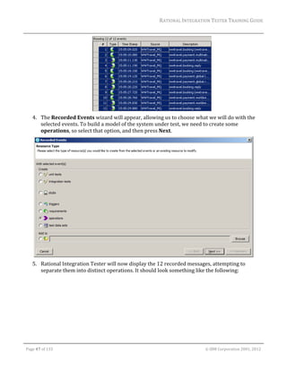 RATIONAL	INTEGRATION	TESTER	TRAINING	GUIDE	
                                                                                                                                                                                                                      	




                                                                                    	
         4. The	Recorded	Events	wizard	will	appear,	allowing	us	to	choose	what	we	will	do	with	the	
            selected	events.	To	build	a	model	of	the	system	under	test,	we	need	to	create	some	
            operations,	so	select	that	option,	and	then	press	Next.	




                                                                                                                                                                                                           	
         5. Rational	Integration	Tester	will	now	display	the	12	recorded	messages,	attempting	to	
            separate	them	into	distinct	operations.	It	should	look	something	like	the	following:	




	

    Page	47	of	133																																																																																																																																																																				©	IBM	Corporation	2001,	2012	
 