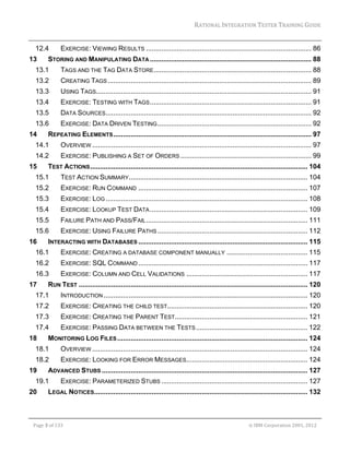 RATIONAL	INTEGRATION	TESTER	TRAINING	GUIDE	
                                                                                                                                                                                                                     	
     12.4              EXERCISE: VIEWING RESULTS ...................................................................................... 86 
13            STORING AND MANIPULATING DATA .................................................................................... 88 
     13.1              TAGS AND THE TAG DATA STORE .................................................................................. 88 
     13.2              CREATING TAGS .......................................................................................................... 89 
     13.3              USING TAGS................................................................................................................ 91 
     13.4              EXERCISE: TESTING WITH TAGS .................................................................................... 91 
     13.5              DATA SOURCES........................................................................................................... 92 
     13.6              EXERCISE: DATA DRIVEN TESTING ................................................................................ 92 
14            REPEATING ELEMENTS ....................................................................................................... 97 
     14.1              OVERVIEW .................................................................................................................. 97 
     14.2              EXERCISE: PUBLISHING A SET OF ORDERS .................................................................... 99 
15            TEST ACTIONS ................................................................................................................. 104 
     15.1              TEST ACTION SUMMARY............................................................................................. 104 
     15.2              EXERCISE: RUN COMMAND ........................................................................................ 107 
     15.3              EXERCISE: LOG ......................................................................................................... 108 
     15.4              EXERCISE: LOOKUP TEST DATA .................................................................................. 109 
     15.5              FAILURE PATH AND PASS/FAIL .................................................................................... 111 
     15.6              EXERCISE: USING FAILURE PATHS .............................................................................. 112 
16            INTERACTING WITH DATABASES ........................................................................................ 115 
     16.1              EXERCISE: CREATING A DATABASE COMPONENT MANUALLY .......................................... 115 
     16.2              EXERCISE: SQL COMMAND ........................................................................................ 117 
     16.3              EXERCISE: COLUMN AND CELL VALIDATIONS ............................................................... 117 
17            RUN TEST ....................................................................................................................... 120 
     17.1              INTRODUCTION .......................................................................................................... 120 
     17.2              EXERCISE: CREATING THE CHILD TEST......................................................................... 120 
     17.3              EXERCISE: CREATING THE PARENT TEST..................................................................... 121 
     17.4              EXERCISE: PASSING DATA BETWEEN THE TESTS .......................................................... 122 
18            MONITORING LOG FILES ................................................................................................... 124 
     18.1              OVERVIEW ................................................................................................................ 124 
     18.2              EXERCISE: LOOKING FOR ERROR MESSAGES............................................................... 124 
19            ADVANCED STUBS ........................................................................................................... 127 
     19.1              EXERCISE: PARAMETERIZED STUBS ............................................................................ 127 
20            LEGAL NOTICES............................................................................................................... 132 


	

    Page	3	of	133																																																																																																																																																																				©	IBM	Corporation	2001,	2012	
 