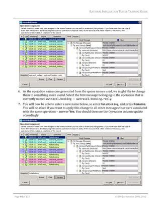 RATIONAL	INTEGRATION	TESTER	TRAINING	GUIDE	
                                                                                                                                                                                                                      	




                                                                                                     	
         6. As	the	operation	names	are	generated	from	the	queue	names	used,	we	might	like	to	change	
            them	to	something	more	useful.	Select	the	first	message	belonging	to	the	operation	that	is	
            currently	named	wwtravel.booking – wwtravel.booking.reply.		
         7. You	will	now	be	able	to	enter	a	new	name	below,	so	enter	MakeBooking,	and	press	Rename.	
            You	will	be	asked	if	you	want	to	apply	this	change	to	all	other	messages	that	were	associated	
            with	the	same	operation	–	answer	Yes.	You	should	then	see	the	Operation	column	update	
            accordingly.	




                                                                                                                                                                                                           	

	

    Page	48	of	133																																																																																																																																																																				©	IBM	Corporation	2001,	2012	
 