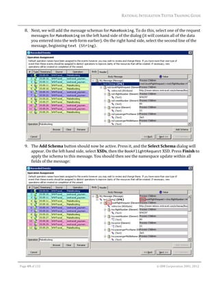 RATIONAL	INTEGRATION	TESTER	TRAINING	GUIDE	
                                                                                                                                                                                                                      	
         8. Next,	we	will	add	the	message	schemas	for	MakeBooking.	To	do	this,	select	one	of	the	request	
            messages	for	MakeBooking	on	the	left	hand	side	of	the	dialog	(it	will	contain	all	of	the	data	
            you	entered	into	the	web	form	earlier).	On	the	right	hand	side,	select	the	second	line	of	the	
            message,	beginning	text (String).	




                                                                                                   	
         9. The	Add	Schema	button	should	now	be	active.	Press	it,	and	the	Select	Schema	dialog	will	
            appear.	On	the	left	hand	side,	select	XSDs,	then	the	BookFlightRequest	XSD.	Press	Finish	to	
            apply	the	schema	to	this	message.	You	should	then	see	the	namespace	update	within	all	
            fields	of	the	message:	




                                                                                                                                                                                                           	
	

    Page	49	of	133																																																																																																																																																																				©	IBM	Corporation	2001,	2012	
 