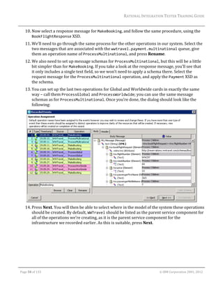 RATIONAL	INTEGRATION	TESTER	TRAINING	GUIDE	
                                                                                                                                                                                                                      	
         10. Now	select	a	response	message	for	MakeBooking,	and	follow	the	same	procedure,	using	the	
             BookFlightResponse	XSD.	
         11. We’ll	need	to	go	through	the	same	process	for	the	other	operations	in	our	system.	Select	the	
             two	messages	that	are	associated	with	the	wwtravel.payment.multinational	queue,	give	
             them	an	operation	name	of	ProcessMultinational,	and	press	Rename.	
         12. We	also	need	to	set	up	message	schemas	for	ProcessMultinational,	but	this	will	be	a	little	
             bit	simpler	than	for	MakeBooking.	If	you	take	a	look	at	the	response	message,	you’ll	see	that	
             it	only	includes	a	single	text	field,	so	we	won’t	need	to	apply	a	schema	there.	Select	the	
             request	message	for	the	ProcessMultinational	operation,	and	apply	the	Payment	XSD	as	
             the	schema.	
         13. You	can	set	up	the	last	two	operations	for	Global	and	Worldwide	cards	in	exactly	the	same	
             way	–	call	them	ProcessGlobal	and	ProcessWorldwide;	you	can	use	the	same	message	
             schemas	as	for	ProcessMultinational.	Once	you’re	done,	the	dialog	should	look	like	the	
             following:	




                                                                                                      	
         14. Press	Next.	You	will	then	be	able	to	select	where	in	the	model	of	the	system	these	operations	
             should	be	created.	By	default,	WWTravel	should	be	listed	as	the	parent	service	component	for	
             all	of	the	operations	we’re	creating,	as	it	is	the	parent	service	component	for	the	
             infrastructure	we	recorded	earlier.	As	this	is	suitable,	press	Next.	




	

    Page	50	of	133																																																																																																																																																																				©	IBM	Corporation	2001,	2012	
 
