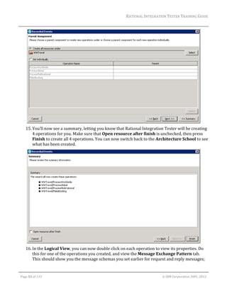 RATIONAL	INTEGRATION	TESTER	TRAINING	GUIDE	
                                                                                                                                                                                                                      	




                                                                                                      	
         15. You’ll	now	see	a	summary,	letting	you	know	that	Rational	Integration	Tester	will	be	creating	
             4	operations	for	you.	Make	sure	that	Open	resource	after	finish	is	unchecked,	then	press	
             Finish	to	create	all	4	operations.	You	can	now	switch	back	to	the	Architecture	School	to	see	
             what	has	been	created.	




                                                                                                      	
         16. In	the	Logical	View,	you	can	now	double	click	on	each	operation	to	view	its	properties.	Do	
             this	for	one	of	the	operations	you	created,	and	view	the	Message	Exchange	Pattern	tab.	
             This	should	show	you	the	message	schemas	you	set	earlier	for	request	and	reply	messages;	

	

    Page	51	of	133																																																																																																																																																																				©	IBM	Corporation	2001,	2012	
 