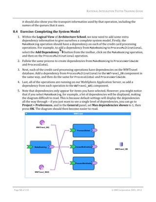 RATIONAL	INTEGRATION	TESTER	TRAINING	GUIDE	
                                                                                                                                                                                                                      	
                 it	should	also	show	you	the	transport	information	used	by	that	operation,	including	the	
                 names	of	the	queues	that	it	uses.	

8.4 Exercise:	Completing	the	System	Model	
         1. Within	the	Logical	View	of	Architecture	School,	we	now	need	to	add	some	extra	
            dependency	information	to	give	ourselves	a	complete	system	model.	Firstly,	the	
            MakeBooking	operation	should	have	a	dependency	on	each	of	the	credit	card	processing	
            operations.	For	example,	to	add	a	dependency	from	MakeBooking	to	ProcessMultinational,	
            select	the	Add	Dependency	 	button	from	the	toolbar,	click	on	the	MakeBooking	operation,	
            and	then	on	the	ProcessMultinational	operation.	
         2. Follow	the	same	process	to	create	dependencies	from	MakeBooking	to	ProcessWorldwide	
            and	ProcessGlobal.	
         3. Next,	each	of	the	credit	card	processing	operations	have	dependencies	on	the	WWTravel	
            database.	Add	a	dependency	from	ProcessMultinational	to	the	WWTravel_DB	component	in	
            the	same	way,	and	then	do	the	same	for	ProcessGlobal	and	ProcessWorldwide.	
         4. Last,	all	of	the	operations	are	running	on	our	WebSphere	Application	Server,	so	add	a	
            dependency	from	each	operation	to	the	WWTravel_WAS	component.	
         5. Note	that	dependencies	only	appear	for	items	you	have	selected.	However,	you	might	notice	
            that	if	you	select	MakeBooking,	for	example,	a	lot	of	dependencies	will	be	displayed,	making	
            the	diagram	difficult	to	read.	This	is	because	default	settings	will	display	the	dependencies	
            all	the	way	through	–	if	you	just	want	to	see	a	single	level	of	dependencies,	you	can	go	to	
            Project	>	Preferences,	and	in	the	General	panel,	set	Max	dependencies	shown	to	1,	then	
            press	OK.	The	diagram	should	then	become	easier	to	read.	




                                                                                                                                                                                                 	

	

    Page	52	of	133																																																																																																																																																																				©	IBM	Corporation	2001,	2012	
 