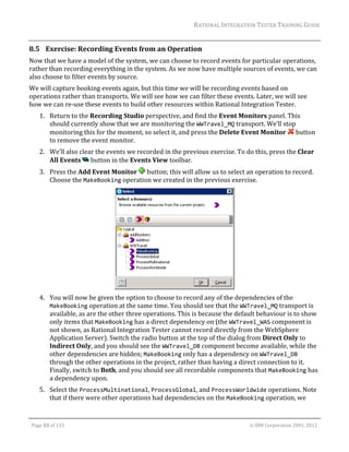 RATIONAL	INTEGRATION	TESTER	TRAINING	GUIDE	
                                                                                                                                                                                                                      	
8.5 Exercise:	Recording	Events	from	an	Operation		
Now	that	we	have	a	model	of	the	system,	we	can	choose	to	record	events	for	particular	operations,	
rather	than	recording	everything	in	the	system.	As	we	now	have	multiple	sources	of	events,	we	can	
also	choose	to	filter	events	by	source.	
We	will	capture	booking	events	again,	but	this	time	we	will	be	recording	events	based	on	
operations	rather	than	transports.	We	will	see	how	we	can	filter	these	events.	Later,	we	will	see	
how	we	can	re‐use	these	events	to	build	other	resources	within	Rational	Integration	Tester.	
         1. Return	to	the	Recording	Studio	perspective,	and	find	the	Event	Monitors	panel.	This	
            should	currently	show	that	we	are	monitoring	the	WWTravel_MQ	transport.	We’ll	stop	
            monitoring	this	for	the	moment,	so	select	it,	and	press	the	Delete	Event	Monitor	 	button	
            to	remove	the	event	monitor.	
         2. We’ll	also	clear	the	events	we	recorded	in	the	previous	exercise.	To	do	this,	press	the	Clear	
            All	Events	 	button	in	the	Events	View	toolbar.	
         3. Press	the	Add	Event	Monitor	 	button;	this	will	allow	us	to	select	an	operation	to	record.	
            Choose	the	MakeBooking	operation	we	created	in	the	previous	exercise.	




                                                                              	
         4. You	will	now	be	given	the	option	to	choose	to	record	any	of	the	dependencies	of	the	
            MakeBooking	operation	at	the	same	time.	You	should	see	that	the	WWTravel_MQ	transport	is	
            available,	as	are	the	other	three	operations.	This	is	because	the	default	behaviour	is	to	show	
            only	items	that	MakeBooking	has	a	direct	dependency	on	(the	WWTravel_WAS	component	is	
            not	shown,	as	Rational	Integration	Tester	cannot	record	directly	from	the	WebSphere	
            Application	Server).	Switch	the	radio	button	at	the	top	of	the	dialog	from	Direct	Only	to	
            Indirect	Only,	and	you	should	see	the	WWTravel_DB	component	become	available,	while	the	
            other	dependencies	are	hidden;	MakeBooking	only	has	a	dependency	on	WWTravel_DB	
            through	the	other	operations	in	the	project,	rather	than	having	a	direct	connection	to	it.	
            Finally,	switch	to	Both,	and	you	should	see	all	recordable	components	that	MakeBooking	has	
            a	dependency	upon.	
         5. Select	the	ProcessMultinational,	ProcessGlobal,	and	ProcessWorldwide	operations.	Note	
            that	if	there	were	other	operations	had	dependencies	on	the	MakeBooking	operation,	we	

	

    Page	53	of	133																																																																																																																																																																				©	IBM	Corporation	2001,	2012	
 