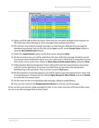 RATIONAL	INTEGRATION	TESTER	TRAINING	GUIDE	
                                                                                                                                                                                                                      	




                                                                                    	
         13. Again,	you’ll	be	able	to	filter	by	source.	Note	that	you	can	select	multiple	event	monitors	at	
             the	same	time	when	filtering,	to	show	messages	from	multiple	operations.		
         14. We	will	save	two	of	these	example	messages	as	requirements.	With	the	first	message	for	
             MakeBooking	selected,	click	on	the	click	on	the	Save	icon	 		on	the	Events	View	toolbar	to	
             open	the	Recorded	Events	Wizard.			
         15. Select	the	requirements	option	on	the	first	screen,	and	press	Next.	
         16. On	the	second	screen,	you	will	be	asked	how	the	data	within	the	message	should	be	stored.	
             You	choose	either	hardcoded	values,	or	to	use	a	data	source.	We’ll	look	at	using	data	sources	
             later	in	the	course,	so	for	now,	choose	to	Store	data	as	hard	coded	values,	and	press	Next.	
         17. Following	this,	Rational	Integration	Tester	will	confirm	that	the	requirement	is	associated	
             with	the	correct	operation.	As	we	have	recorded	from	an	operation,	this	should	state	
             MakeBooking	as	the	operation.	This	is	correct,	so	press	Next	again.	
         18. On	the	Summary	screen	that	appears,	you	will	be	asked	to	give	the	requirement	a	name.	Call	
             it	exampleRequest.	Uncheck	the	box	labeled	Open	Resource	After	Finish,	and	press	Finish	
             to	create	the	new	requirement.	
         19. Do	the	same	for	the	corresponding	reply	message,	calling	it	exampleReply.	
         20. You	can	now	switch	to	the	Requirements	Library	to	view	the	saved	messages.	
So	far,	we	have	just	stored	a	single	message	for	later	re‐use.	Later	exercises	will	look	at	other	ways	
we	can	re‐use	the	messages	that	we	have	saved.	
	                                                            	




	

    Page	55	of	133																																																																																																																																																																				©	IBM	Corporation	2001,	2012	
 