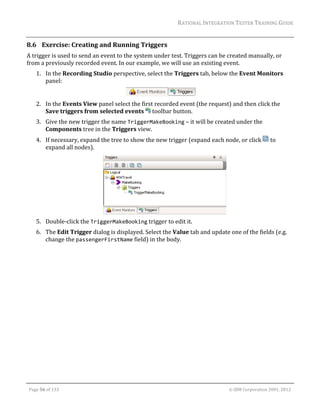 RATIONAL	INTEGRATION	TESTER	TRAINING	GUIDE	
                                                                                                                                                                                                                      	
8.6 Exercise:	Creating	and	Running	Triggers	
A	trigger	is	used	to	send	an	event	to	the	system	under	test.	Triggers	can	be	created	manually,	or	
from	a	previously	recorded	event.	In	our	example,	we	will	use	an	existing	event.	
         1. In	the	Recording	Studio	perspective,	select	the	Triggers	tab,	below	the	Event	Monitors	
            panel:	

                                                                     	
         2. In	the	Events	View	panel	select	the	first	recorded	event	(the	request)	and	then	click	the	
            Save	triggers	from	selected	events	 	toolbar	button.	
         3. Give	the	new	trigger	the	name	TriggerMakeBooking	–	it	will	be	created	under	the	
            Components	tree	in	the	Triggers	view.	
         4. If	necessary,	expand	the	tree	to	show	the	new	trigger	(expand	each	node,	or	click	 	to	
            expand	all	nodes).	




                                                                                                                                                               	
         5. Double‐click	the	TriggerMakeBooking	trigger	to	edit	it.	
         6. The	Edit	Trigger	dialog	is	displayed.	Select	the	Value	tab	and	update	one	of	the	fields	(e.g.	
            change	the	passengerFirstName	field)	in	the	body.	




	

    Page	56	of	133																																																																																																																																																																				©	IBM	Corporation	2001,	2012	
 