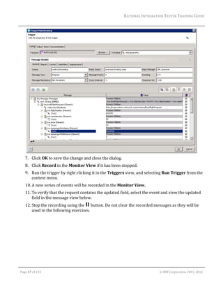 RATIONAL	INTEGRATION	TESTER	TRAINING	GUIDE	
                                                                                                                                                                                                                      	




                                                                                                                                                                                                           	
         7. Click	OK	to	save	the	change	and	close	the	dialog.	
         8. Click	Record	in	the	Monitor	View	if	it	has	been	stopped.	
         9. Run	the	trigger	by	right	clicking	it	in	the	Triggers	view,	and	selecting	Run	Trigger	from	the	
            context	menu.	
         10. A	new	series	of	events	will	be	recorded	in	the	Monitor	View.	
         11. To	verify	that	the	request	contains	the	updated	field,	select	the	event	and	view	the	updated	
             field	in	the	message	view	below.	
         12. Stop	the	recording	using	the	 	button.	Do	not	clear	the	recorded	messages	as	they	will	be	
             used	in	the	following	exercises.	




	

    Page	57	of	133																																																																																																																																																																				©	IBM	Corporation	2001,	2012	
 