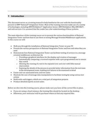 RATIONAL	INTEGRATION	TESTER	TRAINING	GUIDE	
                                                                                                                                                                                                                     	


1 Introduction
	
This	document	serves	as	a	training	manual	to	help	familiarize	the	user	with	the	functionality	
present	in	IBM®	Rational®	Integration	Tester.	Most	of	the	training	exercises	make	use	of	a	variety	
of	technologies,	including	IBM	WebSphere®	Application	Server,	IBM	WebSphere	MQ,	IBM	DB2®,	
and	web	services.	It	is	assumed	that	the	reader	has	a	fair	understanding	of	these	systems.		
	
The	main	objectives	of	this	training	course	are	to	present	the	various	functionalities	of	Rational	
Integration	Tester	and	how	best	to	use	them	in	testing	Message	Oriented	Middleware	applications.	
In	this	course	we	will:	
	
              Walk	you	through	the	installation	of	Rational	Integration	Tester	on	your	PC	
              Present	the	various	perspectives	in	Rational	Integration	Tester	and	how	and	when	they	are	
               used	
              Demonstrate	how	Rational	Integration	Tester	can	facilitate	testing	of	services	in	a	message	
               oriented	middleware	architecture	by	
                   o Providing	a	graphical	interfaces	for	the	display	and	creation	of	messages	
                   o Automatically	comparing	a	received	response	with	a	pre‐programmed	one	to	ensure	
                       they	match	
                   o Allowing	the	running	of	a	test	to	be	repeated	over	and	over	with	little	manual	
                       intervention	
                   o Exposing	the	details	of	the	process	to	provide	better	information	from	the	test	team	
                       to	the	development	team,	enabling	test	failures	to	be	examined	in	detail	
              Create	and	run	automated	tests	and	test	suites	
              Illustrate	the	ease	of	message	data	manipulation	to	facilitate	testing	by	using	various	test	
               actions	
              Build	stubs	and	triggers,	which	are	a	vital	part	of	integration	projects	
              Produce	detailed	reports	on	test	suites	
	
Before	we	dive	into	this	training	course,	please	make	sure	you	have	all	the	correct	files	in	place.	
              If	you	are	using	a	cloud	instance,	the	training	files	should	be	located	on	the	desktop	
              Otherwise,	your	instructor	will	let	you	know	where	to	find	any	required	files.	




	

    Page	4	of	133																																																																																																																																																																				©	IBM	Corporation	2001,	2012	
 
