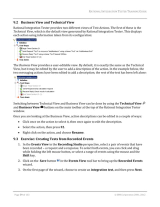 RATIONAL	INTEGRATION	TESTER	TRAINING	GUIDE	
                                                                                                                                                                                                                      	
9.2 Business	View	and	Technical	View	
Rational	Integration	Tester	provides	two	different	views	of	Test	Actions.	The	first	of	these	is	the	
Technical	View,	which	is	the	default	view	generated	by	Rational	Integration	Tester.	This	displays	
each	action	using	information	taken	from	its	configuration:	




                                                              	
The	Business	View	provides	a	user‐editable	view.	By	default,	it	is	exactly	the	same	as	the	Technical	
View,	but	it	may	be	edited	by	the	user	to	add	a	description	of	the	action.	In	the	example	below,	the	
two	messaging	actions	have	been	edited	to	add	a	description;	the	rest	of	the	test	has	been	left	alone:	




	                              	
Switching	between	Technical	View	and	Business	View	can	be	done	by	using	the	Technical	View	
and	Business	View	 	buttons	on	the	main	toolbar	at	the	top	of	the	Rational	Integration	Tester	
window.	
Once	you	are	looking	at	the	Business	View,	action	descriptions	can	be	edited	in	a	couple	of	ways:	
               Click	once	on	the	action	to	select	it,	then	once	again	to	edit	the	description.	
               Select	the	action,	then	press	F2.	
               Right	click	on	the	action,	and	choose	Rename.	

9.3 Exercise:	Creating	Tests	from	Recorded	Events	
         1. In	the	Events	View	in	the	Recording	Studio	perspective,	select	a	pair	of	events	that	have	
            been	recorded	–	a	request	and	a	response.	To	select	both	events,	you	can	click	and	drag	
            while	holding	the	left	mouse	button,	or	select	a	range	of	events	using	the	mouse	and	the	
            Shift	key.	
         2. Click	on	the		Save	button	 	in	the	Events	View	tool	bar	to	bring	up	the	Recorded	Events	
            wizard.	
         3. On	the	first	page	of	the	wizard,	choose	to	create	an	integration	test,	and	then	press	Next.	




	

    Page	59	of	133																																																																																																																																																																				©	IBM	Corporation	2001,	2012	
 
