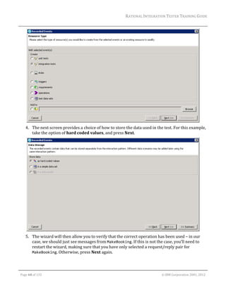 RATIONAL	INTEGRATION	TESTER	TRAINING	GUIDE	
                                                                                                                                                                                                                      	




                                                                                                      	
         4. The	next	screen	provides	a	choice	of	how	to	store	the	data	used	in	the	test.	For	this	example,	
            take	the	option	of	hard	coded	values,	and	press	Next.	




                                                                                                       	
         5. The	wizard	will	then	allow	you	to	verify	that	the	correct	operation	has	been	used	–	in	our	
            case,	we	should	just	see	messages	from	MakeBooking.	If	this	is	not	the	case,	you’ll	need	to	
            restart	the	wizard,	making	sure	that	you	have	only	selected	a	request/reply	pair	for	
            MakeBooking.	Otherwise,	press	Next	again.	


	

    Page	60	of	133																																																																																																																																																																				©	IBM	Corporation	2001,	2012	
 