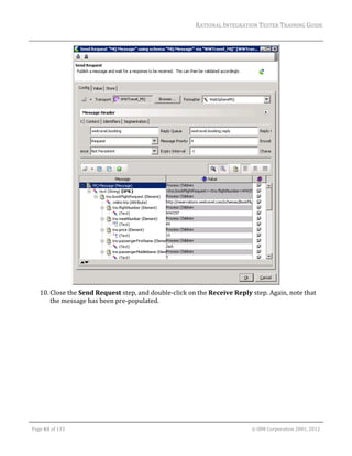 RATIONAL	INTEGRATION	TESTER	TRAINING	GUIDE	
                                                                                                                                                                                                                      	




                                                                                         	
         10. Close	the	Send	Request	step,	and	double‐click	on	the	Receive	Reply	step.	Again,	note	that	
             the	message	has	been	pre‐populated.	




	

    Page	63	of	133																																																																																																																																																																				©	IBM	Corporation	2001,	2012	
 