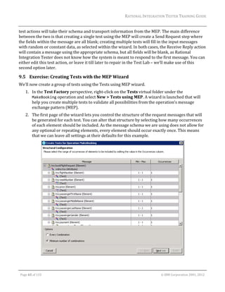 RATIONAL	INTEGRATION	TESTER	TRAINING	GUIDE	
                                                                                                                                                                                                                      	
test	actions	will	take	their	schema	and	transport	information	from	the	MEP.	The	main	difference	
between	the	two	is	that	creating	a	single	test	using	the	MEP	will	create	a	Send	Request	step	where	
the	fields	within	the	message	are	all	blank;	creating	multiple	tests	will	fill	in	the	input	messages	
with	random	or	constant	data,	as	selected	within	the	wizard.	In	both	cases,	the	Receive	Reply	action	
will	contain	a	message	using	the	appropriate	schema,	but	all	fields	will	be	blank,	as	Rational	
Integration	Tester	does	not	know	how	the	system	is	meant	to	respond	to	the	first	message.	You	can	
either	edit	this	test	action,	or	leave	it	till	later	to	repair	in	the	Test	Lab	–	we’ll	make	use	of	this	
second	option	later.	

9.5 Exercise:	Creating	Tests	with	the	MEP	Wizard	
We’ll	now	create	a	group	of	tests	using	the	Tests	using	MEP	wizard.	
         1. In	the	Test	Factory	perspective,	right‐click	on	the	Tests	virtual	folder	under	the	
            MakeBooking	operation	and	select	New	>	Tests	using	MEP.	A	wizard	is	launched	that	will	
            help	you	create	multiple	tests	to	validate	all	possibilities	from	the	operation’s	message	
            exchange	pattern	(MEP).	
         2. The	first	page	of	the	wizard	lets	you	control	the	structure	of	the	request	messages	that	will	
            be	generated	for	each	test.	You	can	alter	that	structure	by	selecting	how	many	occurrences	
            of	each	element	should	be	included.	As	the	message	schema	we	are	using	does	not	allow	for	
            any	optional	or	repeating	elements,	every	element	should	occur	exactly	once.	This	means	
            that	we	can	leave	all	settings	at	their	defaults	for	this	example.	




                                                                                                                                                                                           	


	

    Page	65	of	133																																																																																																																																																																				©	IBM	Corporation	2001,	2012	
 
