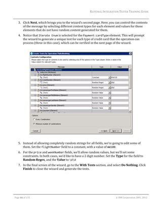 RATIONAL	INTEGRATION	TESTER	TRAINING	GUIDE	
                                                                                                                                                                                                                      	
         3. Click	Next,	which	brings	you	to	the	wizard’s	second	page.	Here,	you	can	control	the	contents	
            of	the	message	by	selecting	different	content	types	for	each	element	and	values	for	those	
            elements	that	do	not	have	random	content	generated	for	them.		
         4. Notice	that	Iterate Enum	is	selected	for	the	Payment:cardType	element.	This	will	prompt	
            the	wizard	to	generate	a	unique	test	for	each	type	of	credit	card	that	the	operation	can	
            process	(three	in	this	case),	which	can	be	verified	in	the	next	page	of	the	wizard.	
                                                                                                           	




                                                                                                                                                                                           	
                                                                                                           	
         5. Instead	of	allowing	completely	random	strings	for	all	fields,	we’re	going	to	edit	some	of	
            them.	Set	the	flightNumber	field	to	a	constant,	with	a	value	of	WW100.	
         6. For	the	price	and	weekNumber	fields,	we’ll	allow	random	values,	but	we’ll	set	some	
            constraints.	In	both	cases,	we’d	like	to	have	a	2	digit	number.	Set	the	Type	for	the	field	to	
            Random	Regex,	and	the	Value	to	dd		
         7. In	the	final	screen	of	the	wizard,	go	to	the	With	Tests	section,	and	select	Do	Nothing.	Click	
            Finish	to	close	the	wizard	and	generate	the	tests.	




	

    Page	66	of	133																																																																																																																																																																				©	IBM	Corporation	2001,	2012	
 