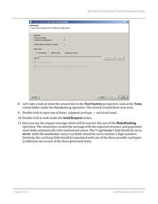 RATIONAL	INTEGRATION	TESTER	TRAINING	GUIDE	
                                                                                                                                                                                                                      	




                                                                                                	
         8. Let’s	take	a	look	at	what	this	wizard	did.	In	the	Test	Factory	perspective,	look	at	the	Tests	
            virtual	folder	under	the	MakeBooking	operation.	The	wizard	created	three	new	tests.		
         9. Double‐click	to	open	one	of	these:		paymentcardType = multinational		
         10. Double‐click	to	look	inside	the	Send	Request	action.	
         11. Here	you	see	the	request	message	which	will	be	sent	for	this	test	of	the	MakeBooking	
             operation.	The	wizard	has	created	the	message	with	the	expected	structure	and	populated	
             most	fields	automatically	with	randomised	values.	The	flightNumber	field	should	be	set	to	
             WW100,	while	the	weekNumber	and	price	fields	should	be	set	to	random	2	digit	numbers.	
             Similarly,	the	cardType	field	should	be	populated	with	one	of	the	three	possible	card	types	
             (a	different	one	in	each	of	the	three	generated	tests)	




	

    Page	67	of	133																																																																																																																																																																				©	IBM	Corporation	2001,	2012	
 