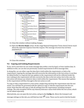 RATIONAL	INTEGRATION	TESTER	TRAINING	GUIDE	
                                                                                                                                                                                                                      	




                                                                                                                                                                                          	
         12. Close	this	window	without	making	changes.	
         13. Open	the	Receive	Reply	action.	At	this	stage	Rational	Integration	Tester	doesn’t	know	much	
             about	the	expected	response	from	this	request.	This	message	structure	has	not	been	
             populated	yet.		




                                                                                                                                                                                              	
         14. Close	this	window.	

9.6 Copying	and	Linking	Requirements	
So	far,	we’ve	seen	how	we	can	create	message	data	within	a	test	by	hand,	or	from	random	data.	In	
addition	to	this,	we	can	also	use	previously	created	requirements	to	fill	in	message	data.		
In	doing	this,	we	can	either	copy	the	data	that	is	held	within	the	requirement,	or	link	to	the	
requirement.	Copying	the	message	data	will	overwrite	the	information	in	the	test	action;	it	can	then	
be	edited	further	as	required,	but	any	updates	to	the	requirement	will	not	be	reflected	inside	the	
test.	Linking	to	the	requirement	will	also	overwrite	the	data	in	the	test	action,	but	in	this	case,	the	
test	action	will	always	use	whatever	data	is	held	within	the	requirement.	This	means	that	updates	
to	the	requirement	will	flow	through	to	the	test	action	as	well.	
To	copy	or	link	a	requirement	to	a	test	action,	simply	drag	and	drop	the	requirement	onto	the	test	
action.	You	will	then	be	presented	with	the	option	to	copy	or	link	the	requirement	into	the	test	
action.	Note	that	this	will	copy	or	link	all	settings	from	the	requirement,	including	transport	
settings.	The	only	exception	will	be	any	timeout/tolerance	values	held	within	the	test	action,	which	
can	be	edited	separately.	
Alternatively,	you	can	open	the	test	action,	and	go	to	the	Config	tab.	Above	the	transport	and	
message	settings	on	this	tab,	you	will	find	two	link	                                                               	icons.	These	can	be	used	to	link	the	header	
	

    Page	68	of	133																																																																																																																																																																				©	IBM	Corporation	2001,	2012	
 