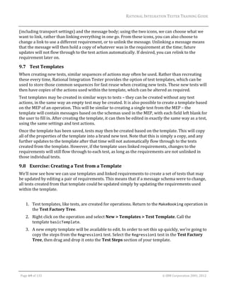 RATIONAL	INTEGRATION	TESTER	TRAINING	GUIDE	
                                                                                                                                                                                                                      	
(including	transport	settings)	and	the	message	body;	using	the	two	icons,	we	can	choose	what	we	
want	to	link,	rather	than	linking	everything	in	one	go.	From	these	icons,	you	can	also	choose	to	
change	a	link	to	use	a	different	requirement,	or	to	unlink	the	message.	Unlinking	a	message	means	
that	the	message	will	then	hold	a	copy	of	whatever	was	in	the	requirement	at	the	time;	future	
updates	will	not	flow	through	to	the	test	action	automatically.	If	desired,	you	can	relink	to	the	
requirement	later	on.	

9.7 Test	Templates	
When	creating	new	tests,	similar	sequences	of	actions	may	often	be	used.	Rather	than	recreating	
these	every	time,	Rational	Integration	Tester	provides	the	option	of	test	templates,	which	can	be	
used	to	store	those	common	sequences	for	fast	reuse	when	creating	new	tests.	These	new	tests	will	
then	have	copies	of	the	actions	used	within	the	template,	which	can	be	altered	as	required.	
Test	templates	may	be	created	in	similar	ways	to	tests	–	they	can	be	created	without	any	test	
actions,	in	the	same	way	an	empty	test	may	be	created.	It	is	also	possible	to	create	a	template	based	
on	the	MEP	of	an	operation.	This	will	be	similar	to	creating	a	single	test	from	the	MEP	–	the	
template	will	contain	messages	based	on	the	schemas	used	in	the	MEP,	with	each	field	left	blank	for	
the	user	to	fill	in.	After	creating	the	template,	it	can	then	be	edited	in	exactly	the	same	way	as	a	test,	
using	the	same	settings	and	test	actions.	
Once	the	template	has	been	saved,	tests	may	then	be	created	based	on	the	template.	This	will	copy	
all	of	the	properties	of	the	template	into	a	brand	new	test.	Note	that	this	is	simply	a	copy,	and	any	
further	updates	to	the	template	after	that	time	will	not	automatically	flow	through	to	the	tests	
created	from	the	template.	However,	if	the	template	uses	linked	requirements,	changes	to	the	
requirements	will	still	flow	through	to	each	test,	as	long	as	the	requirements	are	not	unlinked	in	
those	individual	tests.	

9.8 Exercise:	Creating	a	Test	from	a	Template	
We’ll	now	see	how	we	can	use	templates	and	linked	requirements	to	create	a	set	of	tests	that	may	
be	updated	by	editing	a	pair	of	requirements.	This	means	that	if	a	message	schema	were	to	change,	
all	tests	created	from	that	template	could	be	updated	simply	by	updating	the	requirements	used	
within	the	template.	
	
         1. Test	templates,	like	tests,	are	created	for	operations.	Return	to	the	MakeBooking	operation	in	
            the	Test	Factory	Tree.	
         2. Right	click	on	the	operation	and	select	New	>	Templates	>	Test	Template.	Call	the	
            template	basicTemplate.	
         3. A	new	empty	template	will	be	available	to	edit.	In	order	to	set	this	up	quickly,	we’re	going	to	
            copy	the	steps	from	the	Regression1	test.	Select	the	Regression1	test	in	the	Test	Factory	
            Tree,	then	drag	and	drop	it	onto	the	Test	Steps	section	of	your	template.	




	

    Page	69	of	133																																																																																																																																																																				©	IBM	Corporation	2001,	2012	
 