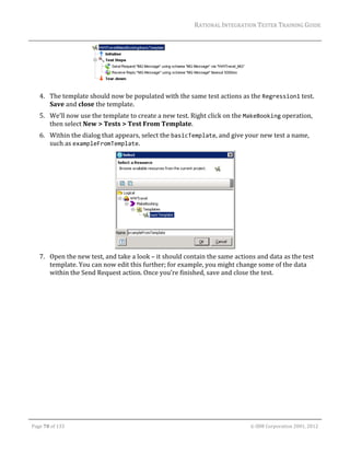 RATIONAL	INTEGRATION	TESTER	TRAINING	GUIDE	
                                                                                                                                                                                                                      	




                                                                                 	
         4. The	template	should	now	be	populated	with	the	same	test	actions	as	the	Regression1	test.	
            Save	and	close	the	template.	
         5. We’ll	now	use	the	template	to	create	a	new	test.	Right	click	on	the	MakeBooking	operation,	
            then	select	New	>	Tests	>	Test	From	Template.	
         6. Within	the	dialog	that	appears,	select	the	basicTemplate,	and	give	your	new	test	a	name,	
            such	as	exampleFromTemplate.		




                                                                            	
         7. Open	the	new	test,	and	take	a	look	–	it	should	contain	the	same	actions	and	data	as	the	test	
            template.	You	can	now	edit	this	further;	for	example,	you	might	change	some	of	the	data	
            within	the	Send	Request	action.	Once	you’re	finished,	save	and	close	the	test.	
	




	

    Page	70	of	133																																																																																																																																																																				©	IBM	Corporation	2001,	2012	
 