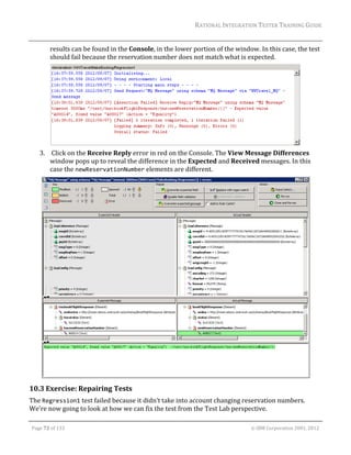 RATIONAL	INTEGRATION	TESTER	TRAINING	GUIDE	
                                                                                                                                                                                                                      	
                 results	can	be	found	in	the	Console,	in	the	lower	portion	of	the	window.	In	this	case,	the	test	
                 should	fail	because	the	reservation	number	does	not	match	what	is	expected.	




                                                                                              	
         3. 	Click	on	the	Receive	Reply	error	in	red	on	the	Console.	The	View	Message	Differences	
            window	pops	up	to	reveal	the	difference	in	the	Expected	and	Received	messages.	In	this	
            case	the	newReservationNumber	elements	are	different.		




                                                                                                                                                                                                           	
10.3 Exercise:	Repairing	Tests	
The	Regression1	test	failed	because	it	didn’t	take	into	account	changing	reservation	numbers.	
We’re	now	going	to	look	at	how	we	can	fix	the	test	from	the	Test	Lab	perspective.		
	

    Page	72	of	133																																																																																																																																																																				©	IBM	Corporation	2001,	2012	
 