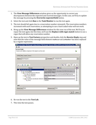 RATIONAL	INTEGRATION	TESTER	TRAINING	GUIDE	
                                                                                                                                                                                                                      	
         1. The	View	Message	Differences	window	gives	us	the	opportunity	to	correct	any	
            discrepancies	between	the	expected	and	received	messages.	In	this	case,	we’ll	try	to	update	
            the	message	by	pressing	the	Overwrite	expected	field	button.	
         2. Select	the	test	and	click	Run	in	the	Task	Monitor	to	run	the	test	again.	
         3. The	test	should	fail	again	due	to	a	reservation	number	mismatch.	The	reservation	numbers	
            increment	with	each	reservation,	so	attempting	to	use	a	hard	coded	value	will	not	work.	
         4. Bring	up	the	View	Message	Differences	window	for	this	new	run	of	the	test.	We’ll	try	to	
            repair	the	test	again,	but	this	time,	we’ll	use	the	Replace	with	regex	match	button	to	use	a	
            regex	that	will	allow	any	reservation	number.	
         5. Open	up	the	test	in	Test	Factory	perspective	and	double‐click	the	Receive	Reply	step	and	
            note	that	the	value	of	the	message	field	element	newReservationNumber	has	been	replaced	
            by	a	regular	expression.	




                                                                                                                                                                                                 	
                                                                                                           	
         6. Re‐run	the	test	in	the	Test	Lab.	
         7. This	time	the	test	passes.	




	

    Page	73	of	133																																																																																																																																																																				©	IBM	Corporation	2001,	2012	
 