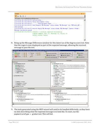 RATIONAL	INTEGRATION	TESTER	TRAINING	GUIDE	
                                                                                                                                                                                                                      	




                                                                                                  	
         8. Bring	up	the	Message	Differences	window	for	this	latest	run	of	the	Regression1	test.	Note	
            that	the	regex	is	now	displayed	as	part	of	the	expected	message,	allowing	the	received	
            message	to	pass	the	test.	




                                                                                                     	
         9. The	tests	generated	using	the	MEP	wizard	will	need	to	be	handled	differently,	as	they	have	
            no	data	describing	what	the	expected	message	is	to	look	like.	To	start,	run	the	
            paymentcardType = global	test.	This	will	fail.	

	

    Page	74	of	133																																																																																																																																																																				©	IBM	Corporation	2001,	2012	
 
