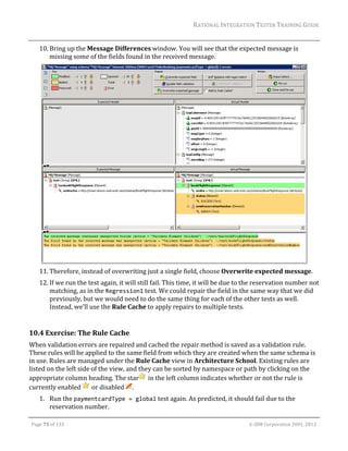 RATIONAL	INTEGRATION	TESTER	TRAINING	GUIDE	
                                                                                                                                                                                                                      	
         10. Bring	up	the	Message	Differences	window.	You	will	see	that	the	expected	message	is	
             missing	some	of	the	fields	found	in	the	received	message.	




                                                                                                    	
         11. Therefore,	instead	of	overwriting	just	a	single	field,	choose	Overwrite	expected	message.	
         12. If	we	run	the	test	again,	it	will	still	fail.	This	time,	it	will	be	due	to	the	reservation	number	not	
             matching,	as	in	the	Regression1	test.	We	could	repair	the	field	in	the	same	way	that	we	did	
             previously,	but	we	would	need	to	do	the	same	thing	for	each	of	the	other	tests	as	well.	
             Instead,	we’ll	use	the	Rule	Cache	to	apply	repairs	to	multiple	tests.	
	
10.4 Exercise:	The	Rule	Cache	
When	validation	errors	are	repaired	and	cached	the	repair	method	is	saved	as	a	validation	rule.	
These	rules	will	be	applied	to	the	same	field	from	which	they	are	created	when	the	same	schema	is	
in	use.	Rules	are	managed	under	the	Rule	Cache	view	in	Architecture	School.	Existing	rules	are	
listed	on	the	left	side	of	the	view,	and	they	can	be	sorted	by	namespace	or	path	by	clicking	on	the	
appropriate	column	heading.	The	star 	in	the	left	column	indicates	whether	or	not	the	rule	is	
currently	enabled	 	or	disabled	 .	
         1. Run	the	paymentcardType = global	test	again.	As	predicted,	it	should	fail	due	to	the	
            reservation	number.	
	

    Page	75	of	133																																																																																																																																																																				©	IBM	Corporation	2001,	2012	
 