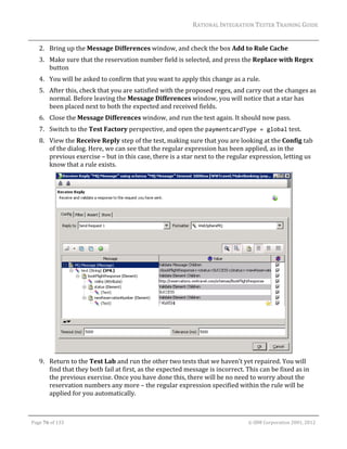 RATIONAL	INTEGRATION	TESTER	TRAINING	GUIDE	
                                                                                                                                                                                                                      	
         2. Bring	up	the	Message	Differences	window,	and	check	the	box	Add	to	Rule	Cache	
         3. Make	sure	that	the	reservation	number	field	is	selected,	and	press	the	Replace	with	Regex	
            button	
         4. You	will	be	asked	to	confirm	that	you	want	to	apply	this	change	as	a	rule.	
         5. After	this,	check	that	you	are	satisfied	with	the	proposed	regex,	and	carry	out	the	changes	as	
            normal.	Before	leaving	the	Message	Differences	window,	you	will	notice	that	a	star	has	
            been	placed	next	to	both	the	expected	and	received	fields.	
         6. Close	the	Message	Differences	window,	and	run	the	test	again.	It	should	now	pass.	
         7. Switch	to	the	Test	Factory	perspective,	and	open	the	paymentcardType = global	test.	
         8. View	the	Receive	Reply	step	of	the	test,	making	sure	that	you	are	looking	at	the	Config	tab	
            of	the	dialog.	Here,	we	can	see	that	the	regular	expression	has	been	applied,	as	in	the	
            previous	exercise	–	but	in	this	case,	there	is	a	star	next	to	the	regular	expression,	letting	us	
            know	that	a	rule	exists.		




                                                                                                     	
         9. Return	to	the	Test	Lab	and	run	the	other	two	tests	that	we	haven’t	yet	repaired.	You	will	
            find	that	they	both	fail	at	first,	as	the	expected	message	is	incorrect.	This	can	be	fixed	as	in	
            the	previous	exercise.	Once	you	have	done	this,	there	will	be	no	need	to	worry	about	the	
            reservation	numbers	any	more	–	the	regular	expression	specified	within	the	rule	will	be	
            applied	for	you	automatically.	
                 	
	

    Page	76	of	133																																																																																																																																																																				©	IBM	Corporation	2001,	2012	
 