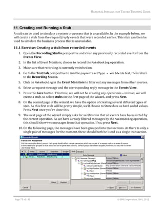 RATIONAL	INTEGRATION	TESTER	TRAINING	GUIDE	
                                                                                                                                                                                                                      	


11 Creating and Running a Stub
A	stub	can	be	used	to	simulate	a	system	or	process	that	is	unavailable.	In	the	example	below,	we	
will	create	a	stub	from	the	request/reply	events	that	were	recorded	earlier.	This	stub	can	then	be	
used	to	simulate	the	business	process	that	is	unavailable.	

11.1 Exercise:	Creating	a	stub	from	recorded	events	
         1. Open	the	Recording	Studio	perspective	and	clear	any	previously	recorded	events	from	the	
            Events	View.	
         2. In	the	list	of	Event	Monitors,	choose	to	record	the	MakeBooking	operation.	
         3. Make	sure	that	recording	is	currently	switched	on.	
         4. Go	to	the	Test	Lab	perspective	to	run	the	paymentcardType = worldwide	test,	then	return	
            to	the	Recording	Studio.	
         5. Click	on	MakeBooking	in	the	Event	Monitors	to	filter	out	any	messages	from	other	sources.		
         6. Select	a	request	message	and	the	corresponding	reply	message	in	the	Events	View.	
         7. Press	the	Save	button.	This	time,	we	will	not	be	creating	any	operations	–	instead,	we	will	
            create	a	stub,	so	select	stubs	on	the	first	page	of	the	wizard,	and	press	Next.	
         8. On	the	second	page	of	the	wizard,	we	have	the	option	of	creating	several	different	types	of	
            stub.	As	this	first	stub	will	be	pretty	simple,	we’ll	choose	to	Store	data	as	hard	coded	values.	
            Press	Next	once	you’ve	done	this.	
         9. The	next	page	of	the	wizard	simply	asks	for	verification	that	all	events	have	been	sorted	by	
            the	correct	operation.	As	we	have	already	filtered	messages	by	the	MakeBooking	operation,	
            this	should	show	two	messages	from	that	operation.	If	so,	press	Next.	
         10. On	the	following	page,	the	messages	have	been	grouped	into	transactions.	As	there	is	only	a	
             single	pair	of	messages	for	the	moment,	these	should	both	be	listed	as	a	single	transaction.	




                                                                                                                                                                                                           		
	

    Page	77	of	133																																																																																																																																																																				©	IBM	Corporation	2001,	2012	
 