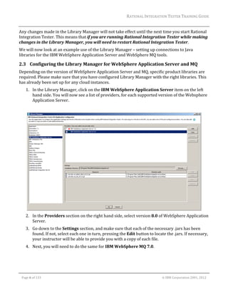 RATIONAL	INTEGRATION	TESTER	TRAINING	GUIDE	
                                                                                                                                                                                                                     	
Any	changes	made	in	the	Library	Manager	will	not	take	effect	until	the	next	time	you	start	Rational	
Integration	Tester.	This	means	that	if	you	are	running	Rational	Integration	Tester	while	making	
changes	in	the	Library	Manager,	you	will	need	to	restart	Rational	Integration	Tester.	
We	will	now	look	at	an	example	use	of	the	Library	Manager	–	setting	up	connections	to	Java	
libraries	for	the	IBM	WebSphere	Application	Server	and	WebSphere	MQ	tools.	

2.3 Configuring	the	Library	Manager	for	WebSphere	Application	Server	and	MQ	
Depending	on	the	version	of	WebSphere	Application	Server	and	MQ,	specific	product	libraries	are	
required.	Please	make	sure	that	you	have	configured	Library	Manager	with	the	right	libraries.	This	
has	already	been	set	up	for	any	cloud	instances.	
        1. In	the	Library	Manager,	click	on	the	IBM	WebSphere	Application	Server	item	on	the	left	
           hand	side.	You	will	now	see	a	list	of	providers,	for	each	supported	version	of	the	Websphere	
           Application	Server.	
                                                                                                          	




                                                                                                   	
        2. In	the	Providers	section	on	the	right	hand	side,	select	version	8.0	of	WebSphere	Application	
           Server.	
        3. Go	down	to	the	Settings	section,	and	make	sure	that	each	of	the	necessary	.jars	has	been	
           found.	If	not,	select	each	one	in	turn,	pressing	the	Edit	button	to	locate	the	.jars.	If	necessary,	
           your	instructor	will	be	able	to	provide	you	with	a	copy	of	each	file.	
        4. Next,	you	will	need	to	do	the	same	for	IBM	WebSphere	MQ	7.0.	
                                                                                                          	
                                                                                                          	

	

    Page	6	of	133																																																																																																																																																																				©	IBM	Corporation	2001,	2012	
 