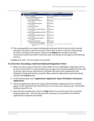 RATIONAL	INTEGRATION	TESTER	TRAINING	GUIDE	
                                                                                                                                                                                                                      	




                                                                                           	
         17. The	remaining	filters	are	simply	checking	that	each	part	of	the	structure	of	the	received	
             message	is	the	same	as	what	we	see	here.	This	is	fine,	as	there	is	only	one	valid	message	
             structure	according	to	the	schema.	Switch	to	the	Output	tab,	and	take	note	of	the	
             reservation	number	that	will	be	sent	by	the	stub.	You	should	see	this	again	in	the	following	
             exercise.	
         18. Save	your	stub	–	it’s	now	ready	to	be	executed.	

11.2 Exercise:	Executing	a	stub	from	Rational	Integration	Tester	
         1. Before	we	start	using	our	stub,	let’s	switch	off	the	service	in	WebSphere	Application	Server,	
            so	we’re	certain	that	it	is	not	processing	any	messages,	but	instead	leaving	them	for	the	stub.	
            To	do	this,	open	up	your	web	browser,	and	follow	the	link	in	your	bookmarks	to	the	
            Websphere	Integrated	Solutions	Console.	When	asked	for	login	details,	leave	them	blank,	
            and	press	the	Log	In	button.	
         2. In	the	left	hand	pane	select	Applications>Application	Types>Websphere	Enterprise	
            Applications.		
         3. The	list	of	applications	that	we’re	using	within	WebSphere	Application	Server	will	then	
            appear	on	the	right	hand	side.	Check	the	box	for	com.wwtravel.booking.app	–	this	handles	
            booking	requests	for	us.	
         4. Above	the	list	of	applications,	there	is	a	Stop	button.	You	can	now	press	this	to	stop	the	
            booking	application	–	note	that	this	will	take	a	moment.	You	should	then	see	that	the	
            application	has	stopped	successfully.	




	

    Page	79	of	133																																																																																																																																																																				©	IBM	Corporation	2001,	2012	
 