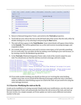 RATIONAL	INTEGRATION	TESTER	TRAINING	GUIDE	
                                                                                                                                                                                                                      	




                                                                                                                                                                                                      	
         5. Return	to	Rational	Integration	Tester,	and	switch	to	the	Test	Lab	perspective.	
         6. You’ll	still	see	your	stub	in	the	tree	on	the	left	hand	side	of	the	screen.	Run	the	stub,	either	by	
            double	clicking	on	it,	or	by	selecting	it	and	pressing	the	Run	button.	
         7. The	stub	will	then	appear	in	the	Task	Monitor.	Some	initial	details	will	appear	down	below,	
            in	the	Console.	This	will	be	updated	later	on,	as	the	stub	receives	incoming	messages,	and	
            responds	to	them.	
         8. As	it	stands,	the	stub	will	now	wait	until	it	receives	some	input,	so	let’s	provide	something	
            for	it	to	work	with.	You	can	either	do	this	by	making	a	new	booking	in	your	web	browser,	or	
            by	running	a	test	for	the	MakeBooking	operation.		
         9. In	the	Test	Lab	of	Rational	Integration	Tester,	take	a	look	at	the	console	output	for	your	
            stub.	You	should	now	see	that	the	stub	has	received	a	message,	and	sent	a	reply.		




                                                                                                                                                                                                           	
         10. If	you	make	another	booking,	you	should	see	that	you	are	receiving	the	same	booking	
             number	every	time.	As	we	turned	off	the	filtering	of	messages	within	the	stub,	it	shouldn’t	
             make	any	difference	what	booking	request	we	send	to	the	stub;	we	just	need	to	be	using	the	
             same	message	structure.	

11.3 Exercise:	Modifying	the	stub	on	the	fly	
A	stub	can	be	modified	as	it	is	being	executed.	Simply	make	your	modifications,	save	the	stub,	and	
Rational	Integration	Tester	will	automatically	shut	down	the	old	version	of	the	stub,	and	start	up	
the	new	version.	As	a	simple	example,	we’ll	now	update	our	stub	to	send	a	different	reservation	
number	to	the	user.	
	

    Page	80	of	133																																																																																																																																																																				©	IBM	Corporation	2001,	2012	
 