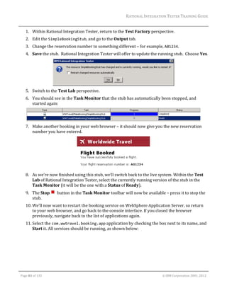 RATIONAL	INTEGRATION	TESTER	TRAINING	GUIDE	
                                                                                                                                                                                                                      	
         1. Within	Rational	Integration	Tester,	return	to	the	Test	Factory	perspective.	
         2. Edit	the	SimpleBookingStub,	and	go	to	the	Output	tab.	
         3. Change	the	reservation	number	to	something	different	–	for	example,	A01234.	
         4. Save	the	stub.		Rational	Integration	Tester	will	offer	to	update	the	running	stub.		Choose	Yes.	




                                                                                                                                                                              	
         5. Switch	to	the	Test	Lab	perspective.	
         6. You	should	see	in	the	Task	Monitor	that	the	stub	has	automatically	been	stopped,	and	
            started	again:	


                                                                                                	
         7. Make	another	booking	in	your	web	browser	–	it	should	now	give	you	the	new	reservation	
            number	you	have	entered.	




                                                                            	
         8. As	we’re	now	finished	using	this	stub,	we’ll	switch	back	to	the	live	system.	Within	the	Test	
            Lab	of	Rational	Integration	Tester,	select	the	currently	running	version	of	the	stub	in	the	
            Task	Monitor	(it	will	be	the	one	with	a	Status	of	Ready).	
         9. The	Stop	 		button	in	the	Task	Monitor	toolbar	will	now	be	available	–	press	it	to	stop	the	
            stub.	
         10. We’ll	now	want	to	restart	the	booking	service	on	WebSphere	Application	Server,	so	return	
             to	your	web	browser,	and	go	back	to	the	console	interface.	If	you	closed	the	browser	
             previously,	navigate	back	to	the	list	of	applications	again.	
         11. Select	the	com.wwtravel.booking.app	application	by	checking	the	box	next	to	its	name,	and	
             Start	it.	All	services	should	be	running,	as	shown	below:	




	

    Page	81	of	133																																																																																																																																																																				©	IBM	Corporation	2001,	2012	
 