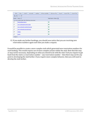 RATIONAL	INTEGRATION	TESTER	TRAINING	GUIDE	
                                                                                                                                                                                                                      	




                                                                                                                                                                                                       	
         12. If	you	make	any	further	bookings,	you	should	now	notice	that	you	are	receiving	new	
             reservation	numbers	again	each	time	you	make	a	request.	
	
It	would	be	possible	to	create	a	more	complex	stub	which	generated	new	reservation	numbers	for	
each	booking.	This	would	require	use	of	more	complex	actions	within	the	stub.	Note	that	this	may	
or	may	not	be	necessary,	depending	on	what	you	intend	to	do	with	the	stub.	If	all	you	require	to	get	
back	from	the	stub	is	a	reservation	number	–	any	reservation	number	–	then	there	may	not	be	any	
point	in	developing	the	stub	further.	If	you	require	more	complex	behavior,	then	you	will	want	to	
develop	the	stub	further.	




	

    Page	82	of	133																																																																																																																																																																				©	IBM	Corporation	2001,	2012	
 