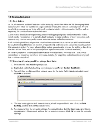 RATIONAL	INTEGRATION	TESTER	TRAINING	GUIDE	
                                                                                                                                                                                                                      	


12 Test Automation
12.1 Test	Suites	
So	far,	we	have	run	all	of	our	tests	and	stubs	manually.	This	is	fine	while	we	are	developing	these	
resources,	but	when	we	want	to	run	large	numbers	of	tests,	this	will	not	scale	very	well.	We	will	
now	look	at	automating	our	tests,	which	will	involve	two	tasks	–	the	automation	itself,	as	well	as	
reporting	the	results	of	these	automated	tests.	
A	test	suite	is	a	resource	type	providing	a	method	of	aggregating	tests	and/or	other	test	suites,	
which	can	be	run	in	series	or	in	parallel.	Each	test	suite	is	made	up	of	one	or	more	scenarios;	each	
scenario	may	contain	tests,	performance	tests,	test	suites,	and	other	scenarios.	
Each	scenario	provides	configuration	information	for	the	resources	inside	it	–	which	environment	
to	use,	the	timing	of	the	tests	(in	parallel,	or	spaced	out),	and	what	stubs	should	be	executing	while	
the	scenario	is	active.	For	more	advanced	test	suites,	scenarios	also	provide	the	ability	to	data	drive	
the	tests	within	them,	and	to	use	probes	(where	a	performance	test	license	is	available).	
In	addition,	scenarios	can	choose	to	terminate	or	continue	when	a	resource	fails	–	this	allows	
smoke	tests	to	be	carried	out	where	necessary,	but	also	for	larger	test	suites	to	continue	when	all	
test	results	are	required.	

12.2 Exercise:	Creating	and	Executing	a	Test	Suite	
         1. Switch	to	the	Test	Factory	perspective.	
         2. Right‐click	on	the	MakeBooking	operation	and	select	New	>	Tests	>	Test	Suite.	
         3. You	will	then	need	to	provide	a	suitable	name	for	the	suite.	Call	it	MakeBookingSuite	and	
            click	OK	to	proceed.	




                                                                                              		
         4. The	new	suite	appears	with	a	new	scenario,	which	is	opened	in	its	own	tab	in	the	Test	
            Factory.	Double‐click	on	the	scenario	icon.	
         5. You	can	now	view	the	scenario	settings.		You	should	notice	that	the	Environment	setting	is	
            <Undefined>	‐	this	means	it	will	use	the	current	environment.	Click	OK	to	close	the	scenario	
            settings.	

	

    Page	83	of	133																																																																																																																																																																				©	IBM	Corporation	2001,	2012	
 
