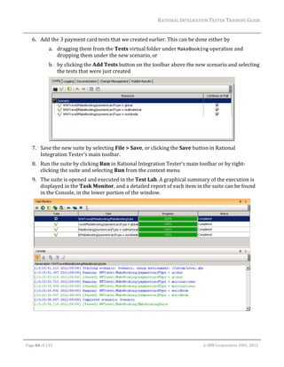 RATIONAL	INTEGRATION	TESTER	TRAINING	GUIDE	
                                                                                                                                                                                                                      	
         6. Add	the	3	payment	card	tests	that	we	created	earlier.	This	can	be	done	either	by		
                        a. dragging	them	from	the	Tests	virtual	folder	under	MakeBooking	operation	and	
                           dropping	them	under	the	new	scenario,	or		
                        b. by	clicking	the	Add	Tests	button	on	the	toolbar	above	the	new	scenario	and	selecting	
                           the	tests	that	were	just	created	




                                                                                                	
         7. Save	the	new	suite	by	selecting	File	>	Save,	or	clicking	the	Save	button	in	Rational	
            Integration	Tester’s	main	toolbar.	
         8. Run	the	suite	by	clicking	Run	in	Rational	Integration	Tester’s	main	toolbar	or	by	right‐
            clicking	the	suite	and	selecting	Run	from	the	context	menu	
         9. The	suite	is	opened	and	executed	in	the	Test	Lab.	A	graphical	summary	of	the	execution	is	
            displayed	in	the	Task	Monitor,	and	a	detailed	report	of	each	item	in	the	suite	can	be	found	
            in	the	Console,	in	the	lower	portion	of	the	window.	




                                                                                                                                                                                                           	



	

    Page	84	of	133																																																																																																																																																																				©	IBM	Corporation	2001,	2012	
 
