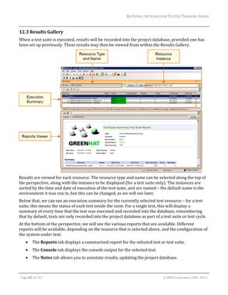 RATIONAL	INTEGRATION	TESTER	TRAINING	GUIDE	
                                                                                                                                                                                                                      	
12.3 Results	Gallery	
When	a	test	suite	is	executed,	results	will	be	recorded	into	the	project	database,	provided	one	has	
been	set	up	previously.	These	results	may	then	be	viewed	from	within	the	Results	Gallery.		




                                                                                                     	
Results	are	viewed	for	each	resource.	The	resource	type	and	name	can	be	selected	along	the	top	of	
the	perspective,	along	with	the	instance	to	be	displayed	(for	a	test	suite	only).	The	instances	are	
sorted	by	the	time	and	date	of	execution	of	the	test	suite,	and	are	named	–	the	default	name	is	the	
environment	it	was	run	in,	but	this	can	be	changed,	as	we	will	see	later.	
Below	that,	we	can	see	an	execution	summary	for	the	currently	selected	test	resource	–	for	a	test	
suite,	this	means	the	status	of	each	test	inside	the	suite.	For	a	single	test,	this	will	display	a	
summary	of	every	time	that	the	test	was	executed	and	recorded	into	the	database,	remembering	
that	by	default,	tests	are	only	recorded	into	the	project	database	as	part	of	a	test	suite	or	test	cycle.	
At	the	bottom	of	the	perspective,	we	will	see	the	various	reports	that	are	available.	Different	
reports	will	be	available,	depending	on	the	resource	that	is	selected	above,	and	the	configuration	of	
the	system	under	test:	
               The	Reports	tab	displays	a	summarized	report	for	the	selected	test	or	test	suite.	
               The	Console	tab	displays	the	console	output	for	the	selected	test.	
               The	Notes	tab	allows	you	to	annotate	results,	updating	the	project	database.	

	

    Page	85	of	133																																																																																																																																																																				©	IBM	Corporation	2001,	2012	
 