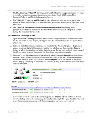 RATIONAL	INTEGRATION	TESTER	TRAINING	GUIDE	
                                                                                                                                                                                                                      	
               The	SCA	Coverage,	Tibco	BW	Coverage,	and	webMethods	Coverage	tabs	supply	coverage	
                reports	for	test	suites	run	against	environments	with	an	Oracle	SCA	Domain,	Tibco	
                BusinessWorks,	or	webMethods	Integration	Server.	
               The	Tibco	BW	Errors	and	webMethods	Errors	tabs	supply	information	on	any	errors	
                logged	by	Tibco	BusinessWorks	or	a	webMethods	Integration	Server	during	the	execution	of	
                a	test	suite.	
               The	Tibco	BW	Performance	and	webMethods	Performance	tabs	supply	basic	
                performance	data	taken	from	Tibco	BusinessWorks	or	a	webMethods	Integration	Server	
                during	the	execution	of	a	test	suite.	

12.4 Exercise:	Viewing	Results	
         1. Open	the	Results	Gallery	perspective.	The	Results	Gallery	contains	all	of	the	historical	data	
            for	the	test	suites	in	your	project,	letting	you	view	the	results	of	any	suite	and	any	instance	
            of	that	suite	
         2. In	the	top	half	of	the	screen,	you	should	see	results	for	the	MakeBookingSuite	displayed.	If	
            you	do	not,	select	Suite	in	the	drop	down	at	the	top	left.	You	can	then	press	the	Browse	
            button	to	select	the	MakeBookingSuite.	If	you	have	run	the	test	suite	multiple	times,	you	will	
            be	able	to	choose	between	these	using	the	drop	down	menu	at	the	top	right.	
         3. Once	you’ve	got	the	MakeBookingSuite	selected,	take	a	look	at	the	Resource	column	in	the	
            summary	pane.	This	will	list	the	scenario,	along	with	each	of	the	tests	that	were	contained	
            inside	that	scenario.	Select	the	Scenario,	and	the	Reports	tab	at	the	bottom	of	the	screen	
            should	display	a	summary	of	results	for	the	scenario,	stating	that	all	three	of	your	tests	have	
            a	status	of	Passed.	




                                                                                                       	
         4. If	you	select	one	of	the	tests	in	the	summary	pane,	the	Reports	tab	will	update	to	show	a	
            report	detailing	what	took	place	during	the	test.	Scroll	through	this	–	you	should	see	the	test	
            steps	that	were	executed,	along	with	the	messages	that	were	sent	and	received.	



	

    Page	86	of	133																																																																																																																																																																				©	IBM	Corporation	2001,	2012	
 